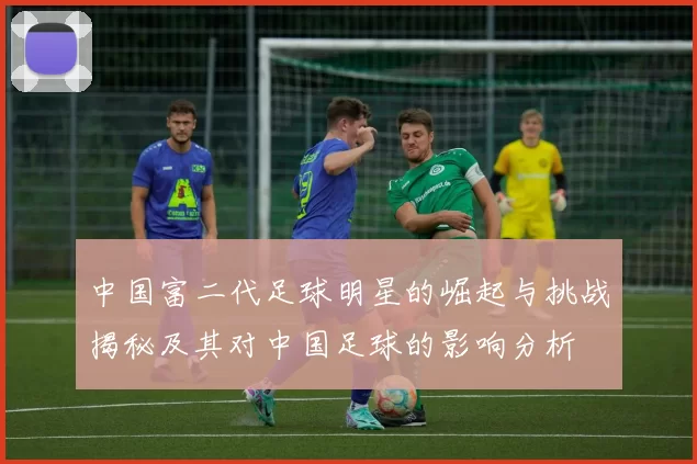 中国富二代足球明星的崛起与挑战揭秘及其对中国足球的影响分析