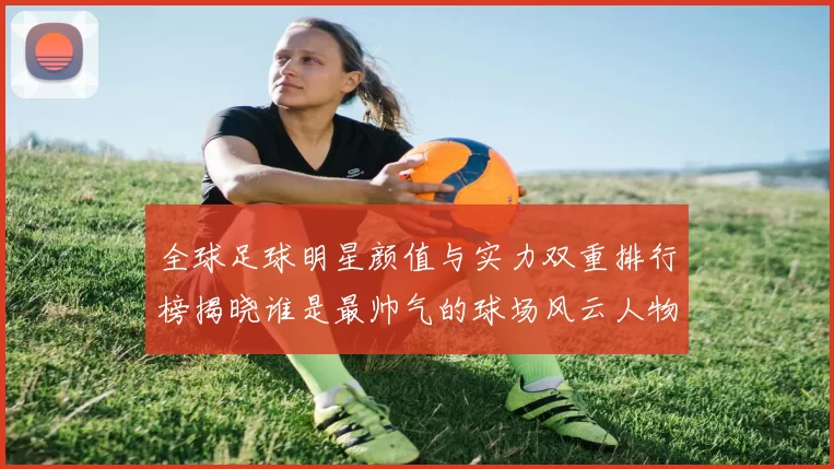 全球足球明星颜值与实力双重排行榜揭晓谁是最帅气的球场风云人物