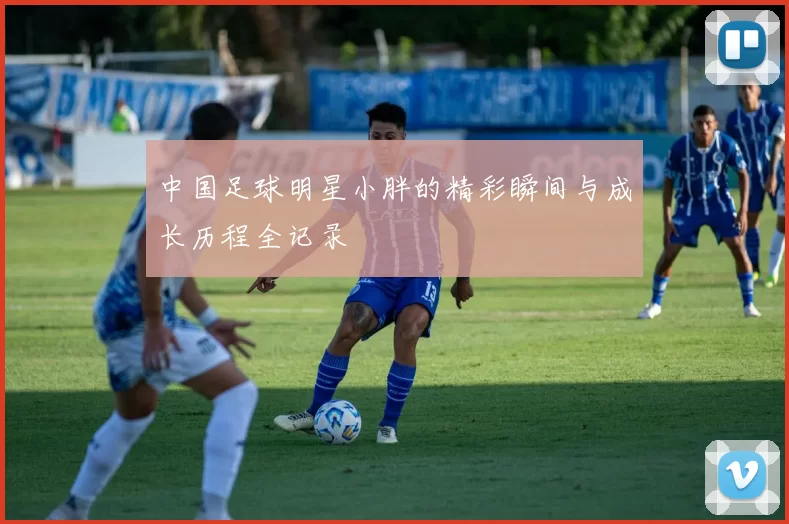 中国足球明星小胖的精彩瞬间与成长历程全记录
