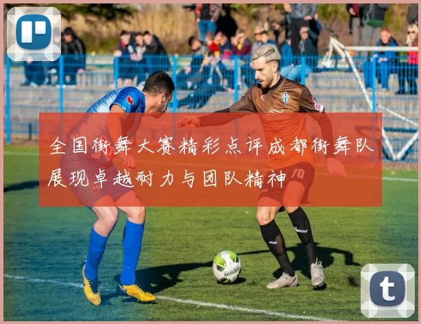 全国街舞大赛精彩点评成都街舞队展现卓越耐力与团队精神