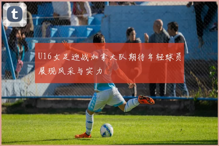 U16女足迎战加拿大队期待年轻球员展现风采与实力