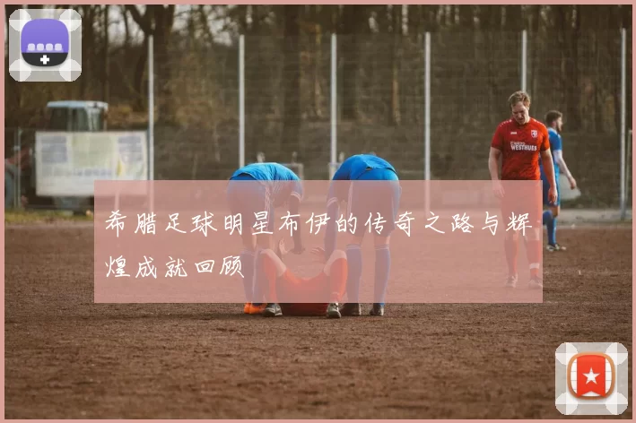 希腊足球明星布伊的传奇之路与辉煌成就回顾