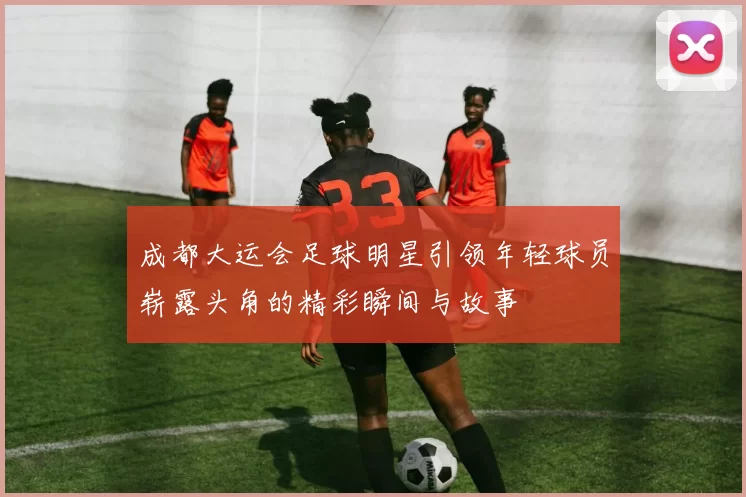 成都大运会足球明星引领年轻球员崭露头角的精彩瞬间与故事
