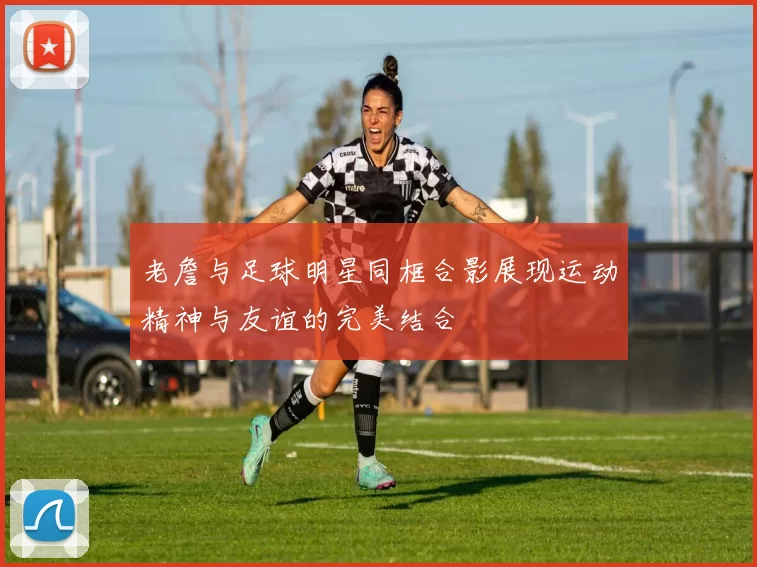老詹与足球明星同框合影展现运动精神与友谊的完美结合