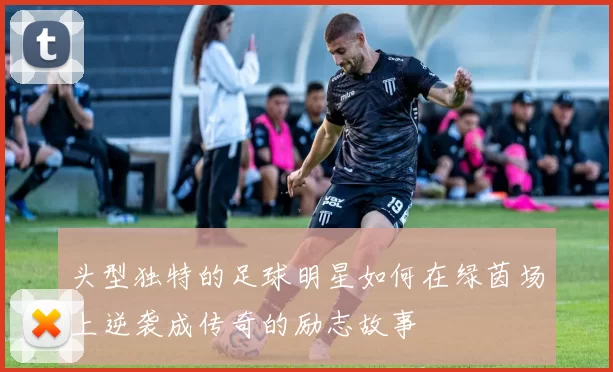 头型独特的足球明星如何在绿茵场上逆袭成传奇的励志故事