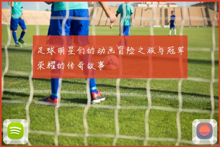 足球明星们的动画冒险之旅与冠军荣耀的传奇故事