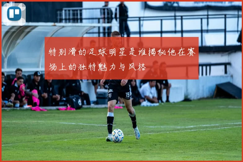 特别滑的足球明星是谁揭秘他在赛场上的独特魅力与风格