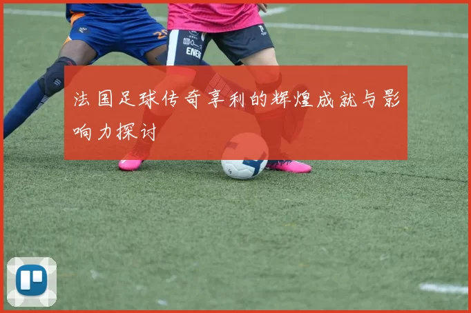 法国足球传奇享利的辉煌成就与影响力探讨