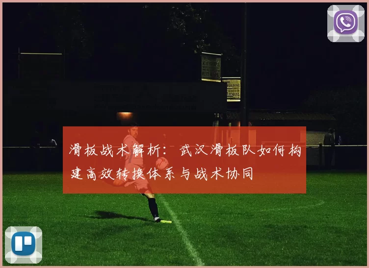 滑板战术解析：武汉滑板队如何构建高效转换体系与战术协同