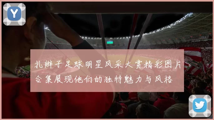扎辫子足球明星风采大赏精彩图片合集展现他们的独特魅力与风格