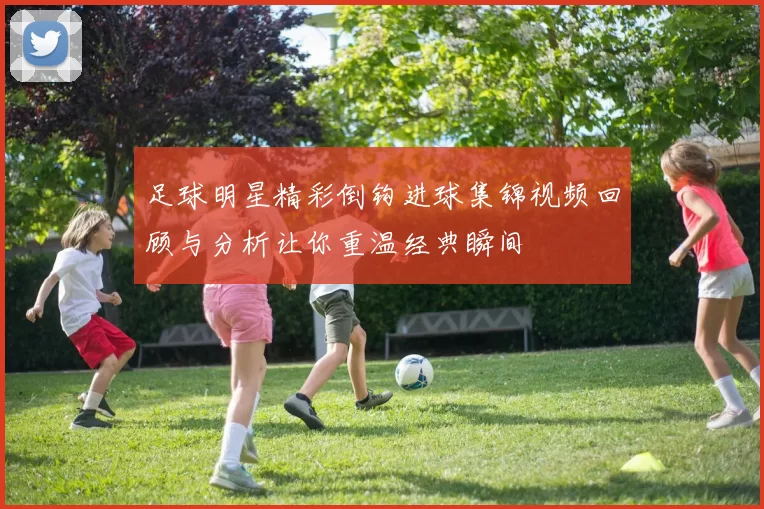 足球明星精彩倒钩进球集锦视频回顾与分析让你重温经典瞬间