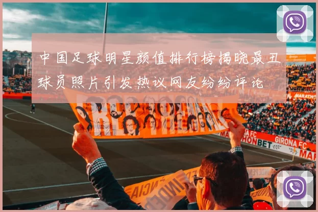 中国足球明星颜值排行榜揭晓最丑球员照片引发热议网友纷纷评论